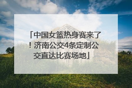 中国女篮热身赛来了！济南公交4条定制公交直达比赛场地
