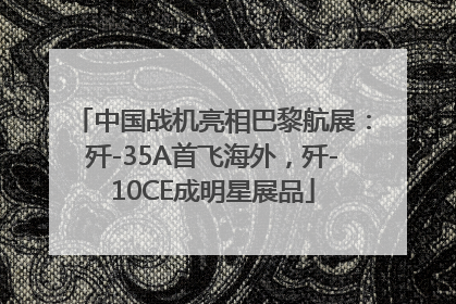 中国战机亮相巴黎航展：歼-35A首飞海外，歼-10CE成明星展品