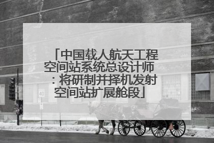 中国载人航天工程空间站系统总设计师：将研制并择机发射空间站扩展舱段