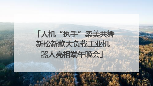 人机“执手”柔美共舞 新松新款大负载工业机器人亮相端午晚会