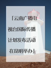 云南广播电视台国际传播计划发布活动在昆明举办