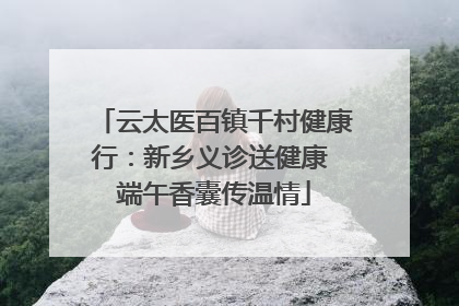 云太医百镇千村健康行：新乡义诊送健康 端午香囊传温情
