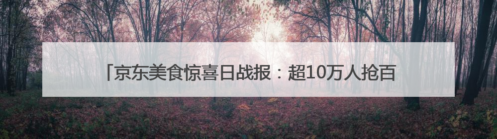 京东美食惊喜日战报：超10万人抢百斤西瓜 冰淇淋成交额增长超50倍