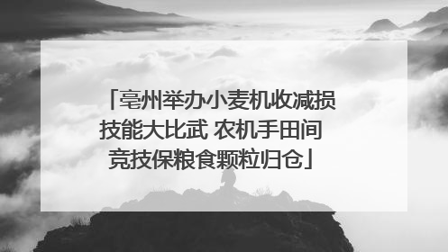 亳州举办小麦机收减损技能大比武 农机手田间竞技保粮食颗粒归仓