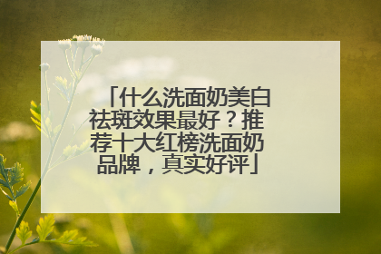什么洗面奶美白祛斑效果最好？推荐十大红榜洗面奶品牌，真实好评