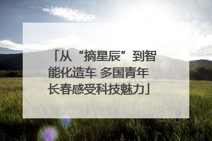 从“摘星辰”到智能化造车 多国青年长春感受科技魅力