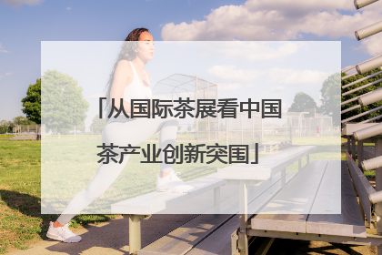 从国际茶展看中国茶产业创新突围