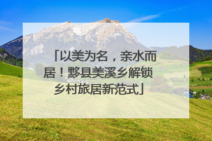 以美为名，亲水而居！黟县美溪乡解锁乡村旅居新范式