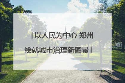 以人民为中心 郑州绘就城市治理新图景