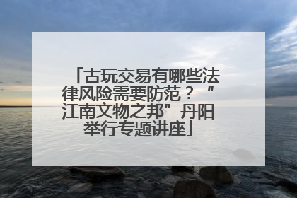 古玩交易有哪些法律风险需要防范？“江南文物之邦”丹阳举行专题讲座