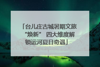 台儿庄古城暑期文旅“焕新” 四大维度解锁运河夏日奇遇
