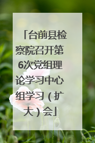 台前县检察院召开第6次党组理论学习中心组学习（扩大）会