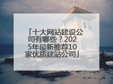 十大网站建设公司有哪些？2025年最新推荐10家优质建站公司