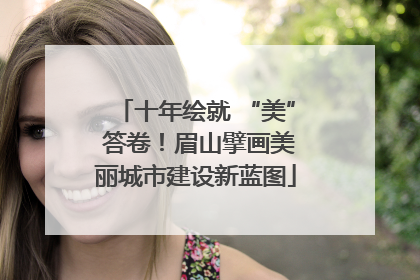 十年绘就 “美” 答卷！眉山擘画美丽城市建设新蓝图