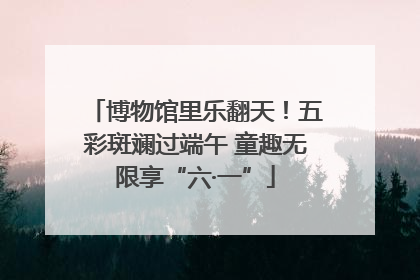 博物馆里乐翻天！五彩斑斓过端午 童趣无限享“六·一”