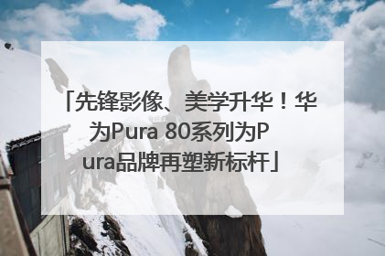 先锋影像、美学升华！华为Pura 80系列为Pura品牌再塑新标杆