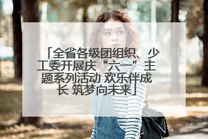 全省各级团组织、少工委开展庆“六一”主题系列活动 欢乐伴成长 筑梦向未来