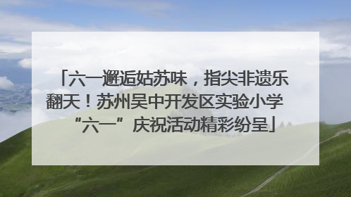 六一邂逅姑苏味，指尖非遗乐翻天！苏州吴中开发区实验小学“六一”庆祝活动精彩纷呈