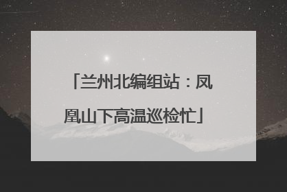 兰州北编组站：凤凰山下高温巡检忙