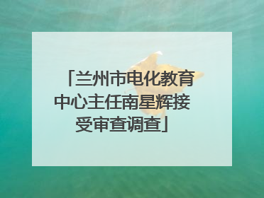 兰州市电化教育中心主任南星辉接受审查调查