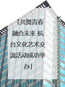 共舞青春 融合未来 杭台文化艺术交流活动成功举办