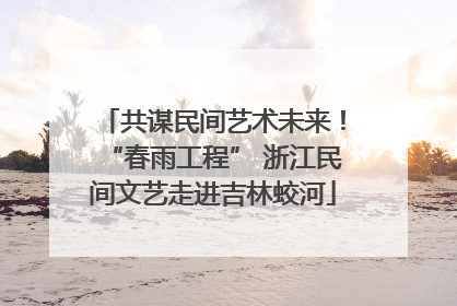 共谋民间艺术未来！“春雨工程” 浙江民间文艺走进吉林蛟河
