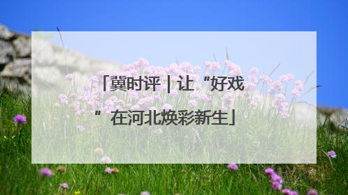 冀时评｜让“好戏”在河北焕彩新生