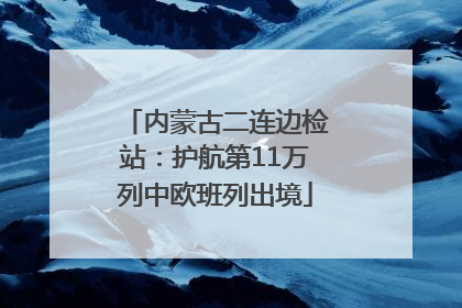 内蒙古二连边检站：护航第11万列中欧班列出境