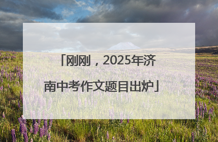 刚刚，2025年济南中考作文题目出炉
