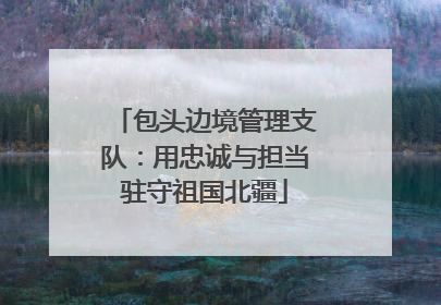 包头边境管理支队：用忠诚与担当驻守祖国北疆