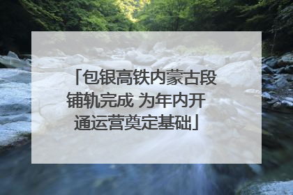 包银高铁内蒙古段铺轨完成 为年内开通运营奠定基础