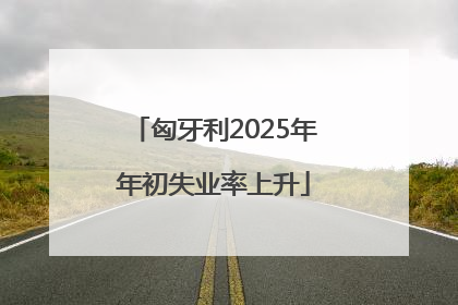 匈牙利2025年年初失业率上升