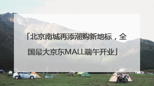 北京南城再添潮购新地标，全国最大京东MALL端午开业