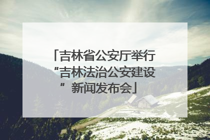 吉林省公安厅举行“吉林法治公安建设”新闻发布会
