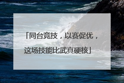 同台竞技，以赛促优，这场技能比武真硬核