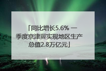 同比增长5.6% 一季度京津冀实现地区生产总值2.8万亿元