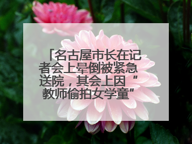 名古屋市长在记者会上晕倒被紧急送院，其会上因“教师偷拍女学童”事件受质询