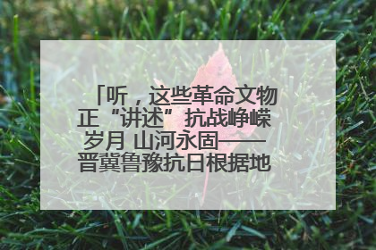 听，这些革命文物正“讲述”抗战峥嵘岁月 山河永固——晋冀鲁豫抗日根据地革命文物展开展