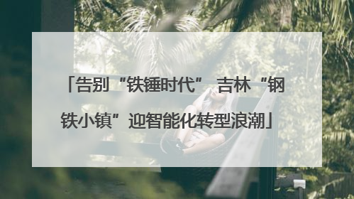 告别“铁锤时代” 吉林“钢铁小镇”迎智能化转型浪潮