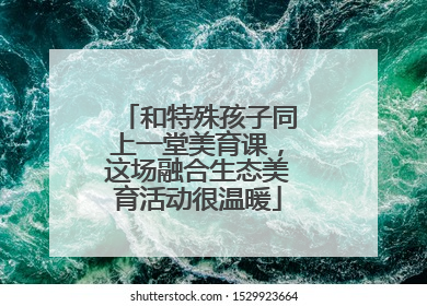 和特殊孩子同上一堂美育课，这场融合生态美育活动很温暖