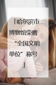 哈尔滨市博物馆荣膺“全国文明单位”称号
