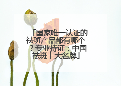 国家唯一认证的祛斑产品都有哪个？专业持证：中国祛斑十大名牌