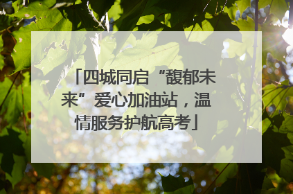 四城同启“馥郁未来”爱心加油站，温情服务护航高考