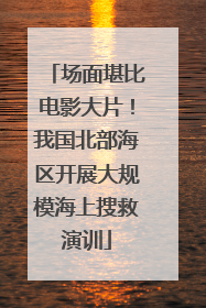 场面堪比电影大片！我国北部海区开展大规模海上搜救演训