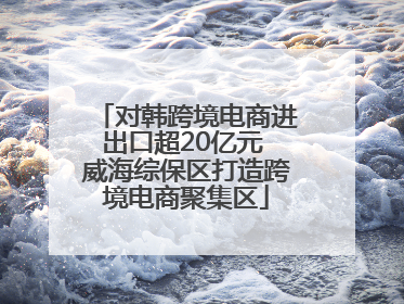 对韩跨境电商进出口超20亿元 威海综保区打造跨境电商聚集区