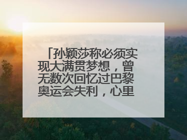 孙颖莎称必须实现大满贯梦想，曾无数次回忆过巴黎奥运会失利，心里会“咯噔一下”