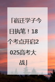 宿迁学子今日执笔！18个考点开启2025高考大战