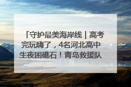 守护最美海岸线｜高考完玩嗨了，4名河北高中生夜困礁石！青岛救援队火速出动救上岸