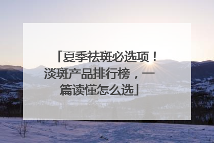 夏季祛斑必选项！淡斑产品排行榜，一篇读懂怎么选