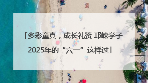 多彩童真，成长礼赞 邛崃学子2025年的“六一”这样过
